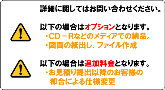 詳細に関してはお問い合わせください。以下の場合はオプションとなります。・CD-Rなどのメディアでの納品。・図面の紙出し、ファイル作成。以下の場合は追加料金となります。・お見積り後のお客様の都合による仕様変更